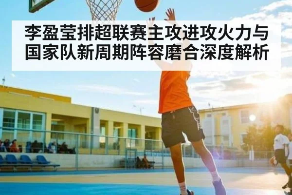 李盈莹排超联赛主攻进攻火力与国家队新周期阵容磨合深度解析