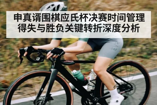 申真谞围棋应氏杯决赛时间管理得失与胜负关键转折深度分析
